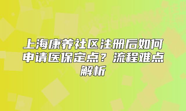 上海康养社区注册后如何申请医保定点?流程难点解析