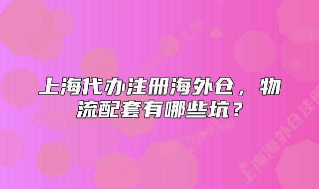 上海代办注册海外仓,物流配套有哪些坑?