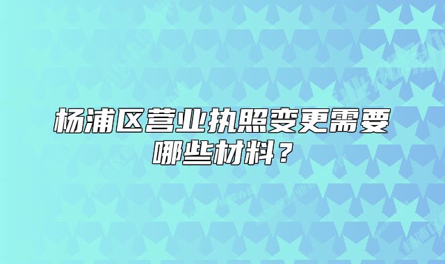 杨浦区营业执照变更需要哪些材料？