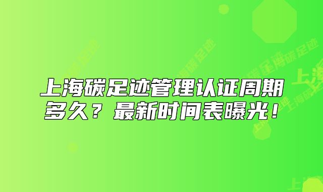 上海碳足迹管理认证周期多久?最新时间表曝光!