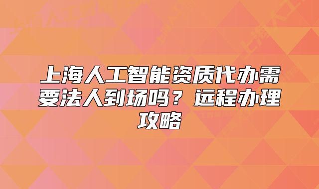 上海人工智能资质代办需要法人到场吗?远程办理攻略