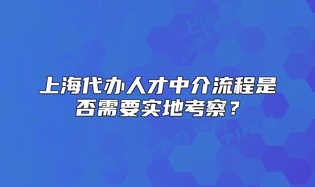 上海代办人才中介流程是否需要实地考察?