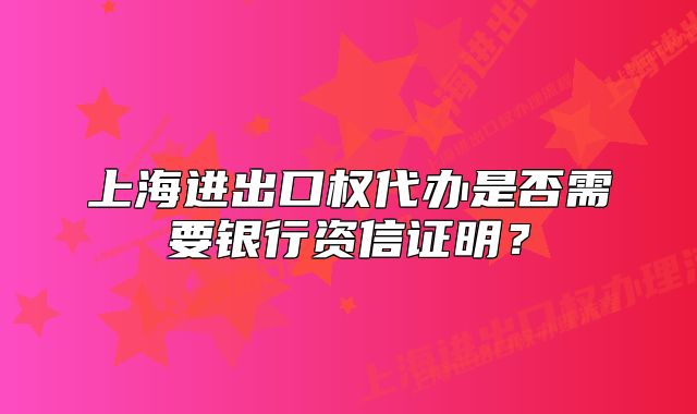 上海进出口权代办是否需要银行资信证明?