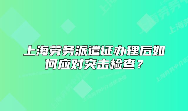 上海劳务派遣证办理后如何应对突击检查?