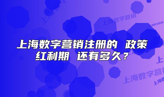上海数字营销注册的 政策红利期 还有多久?