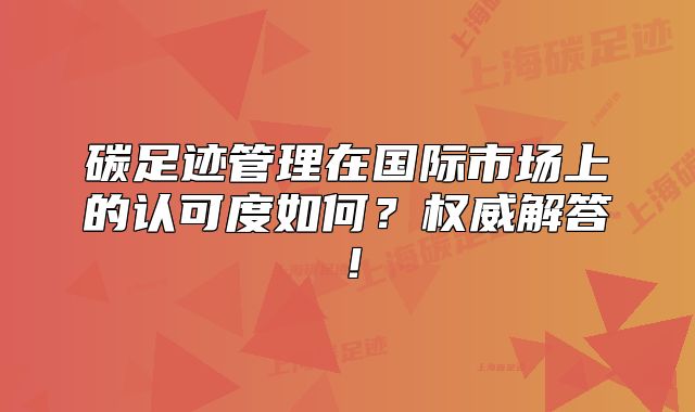 碳足迹管理在国际市场上的认可度如何?权威解答!