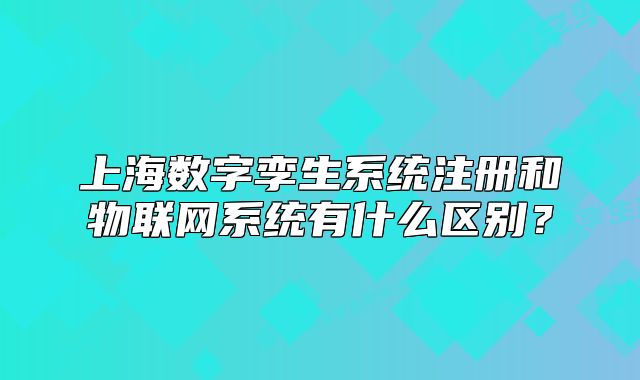 上海数字孪生系统注册和物联网系统有什么区别?
