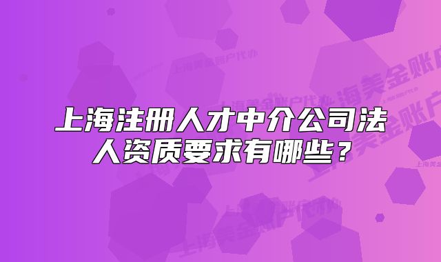 上海注册人才中介公司法人资质要求有哪些?