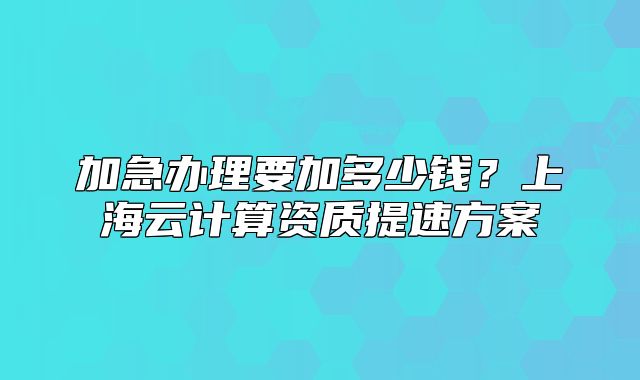 加急办理要加多少钱?上海云计算资质提速方案