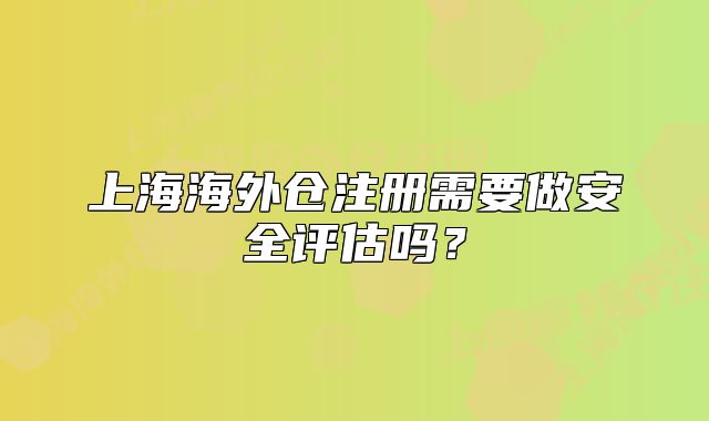 上海海外仓注册需要做安全评估吗？