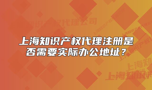 上海知识产权代理注册是否需要实际办公地址？