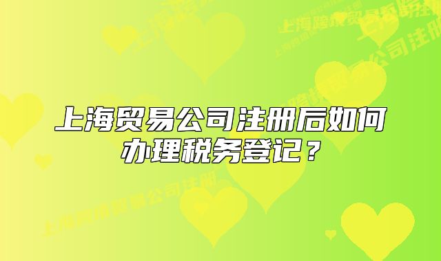 上海贸易公司注册后如何办理税务登记?
