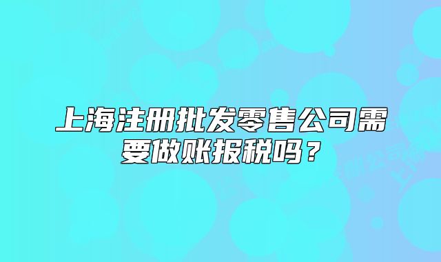 上海注册批发零售公司需要做账报税吗?