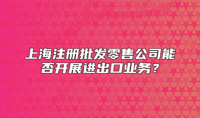 上海注册批发零售公司能否开展进出口业务？