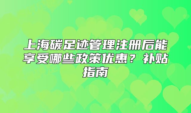 上海碳足迹管理注册后能享受哪些政策优惠?补贴指南