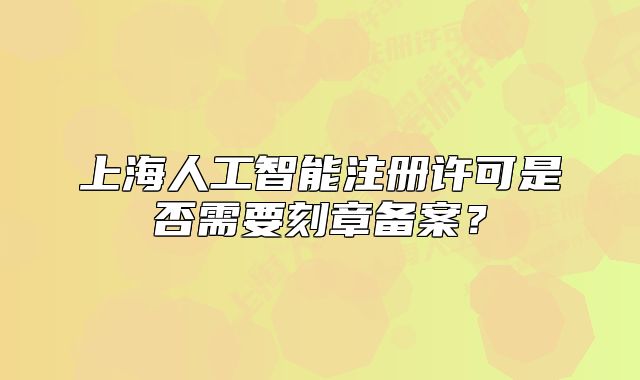 上海人工智能注册许可是否需要刻章备案?