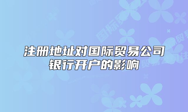 注册地址对国际贸易公司银行开户的影响