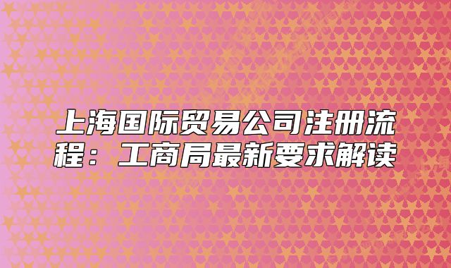 上海国际贸易公司注册流程:工商局最新要求解读