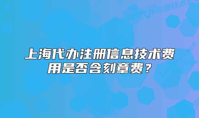 上海代办注册信息技术费用是否含刻章费?