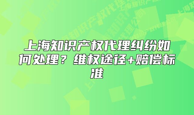 上海知识产权代理纠纷如何处理?维权途径+赔偿标准