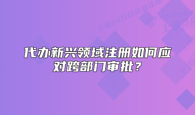 代办新兴领域注册如何应对跨部门审批?