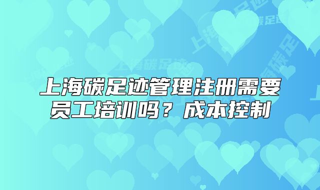 上海碳足迹管理注册需要员工培训吗?成本控制