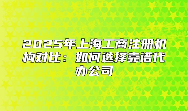 2025年上海工商注册机构对比:如何选择靠谱代办公司