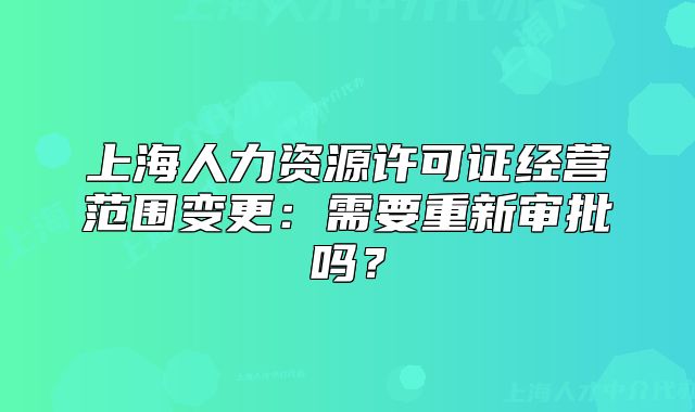 上海人力资源许可证经营范围变更：需要重新审批吗？