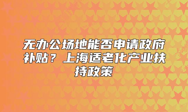 无办公场地能否申请政府补贴?上海适老化产业扶持政策