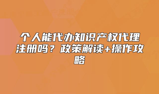 个人能代办知识产权代理注册吗?政策解读+操作攻略