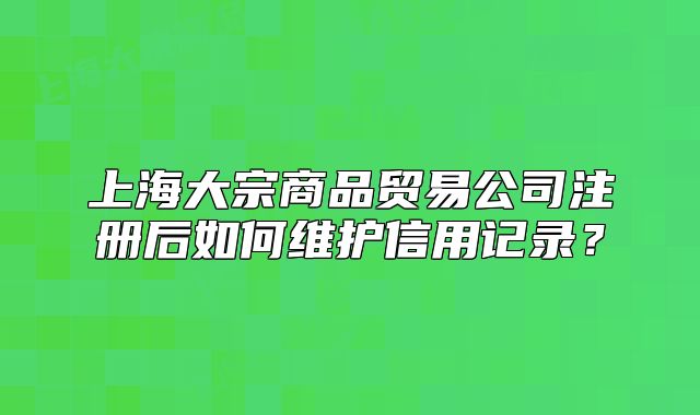 上海大宗商品贸易公司注册后如何维护信用记录?