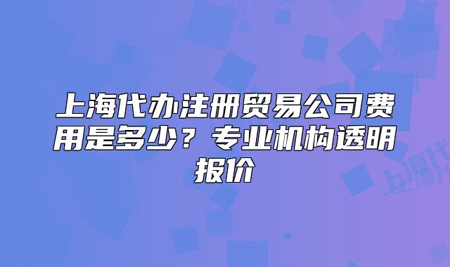 上海代办注册贸易公司费用是多少?专业机构透明报价