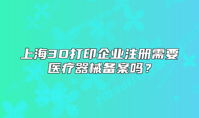 上海3D打印企业注册需要医疗器械备案吗?