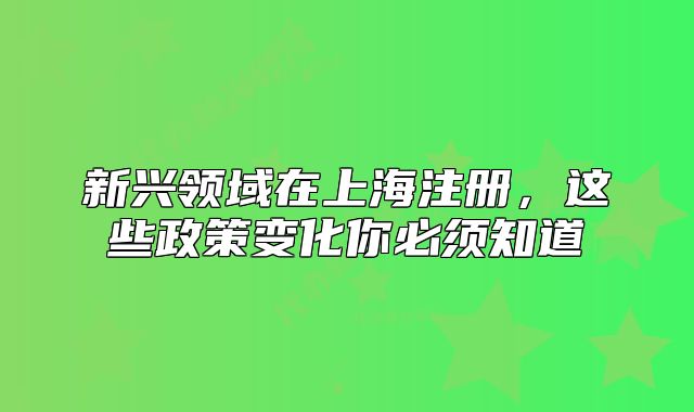 新兴领域在上海注册,这些政策变化你必须知道