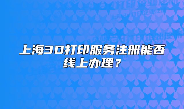 上海3D打印服务注册能否线上办理?