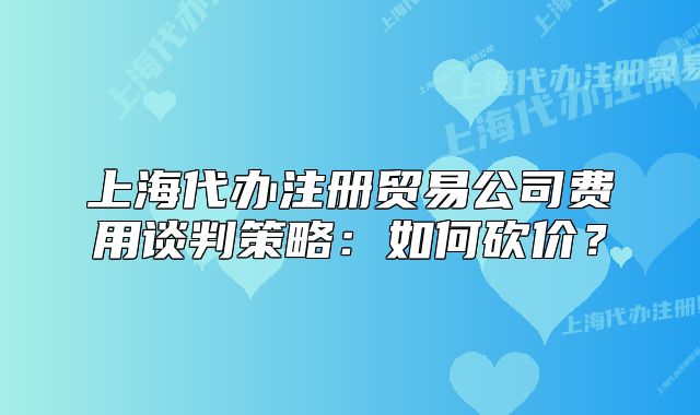 上海代办注册贸易公司费用谈判策略:如何砍价?
