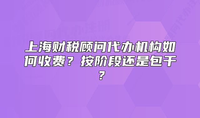 上海财税顾问代办机构如何收费?按阶段还是包干?