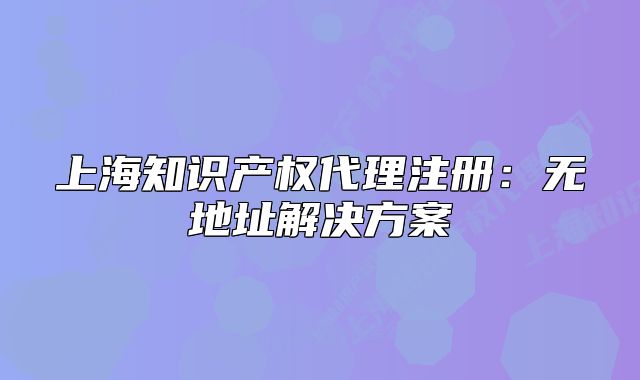 上海知识产权代理注册:无地址解决方案
