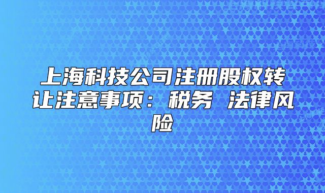 上海科技公司注册股权转让注意事项:税务 法律风险