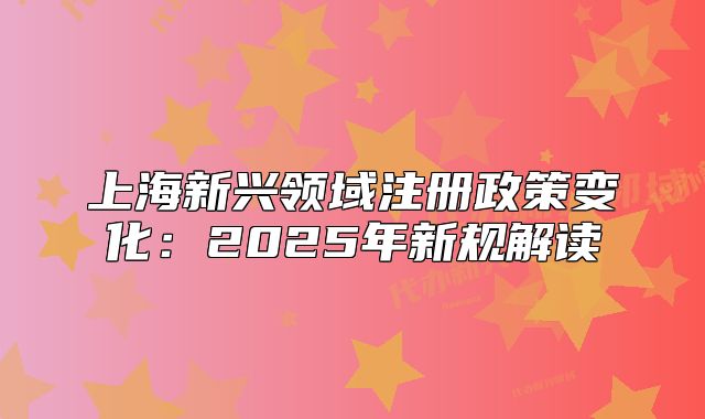 上海新兴领域注册政策变化:2025年新规解读