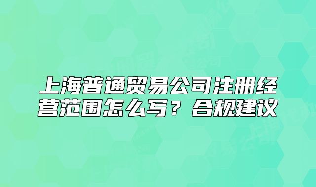 上海普通贸易公司注册经营范围怎么写？合规建议