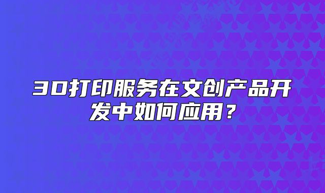 3D打印服务在文创产品开发中如何应用?