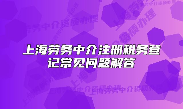 上海劳务中介注册税务登记常见问题解答