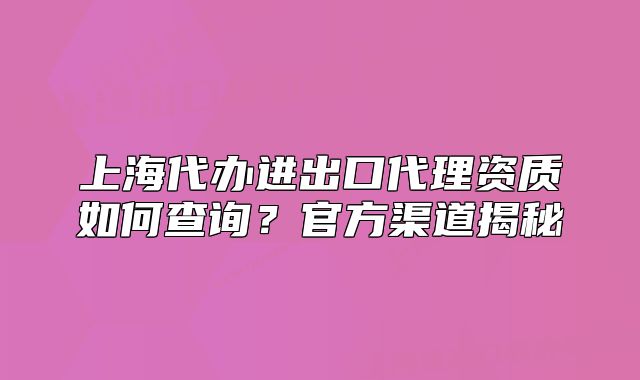 上海代办进出口代理资质如何查询?官方渠道揭秘