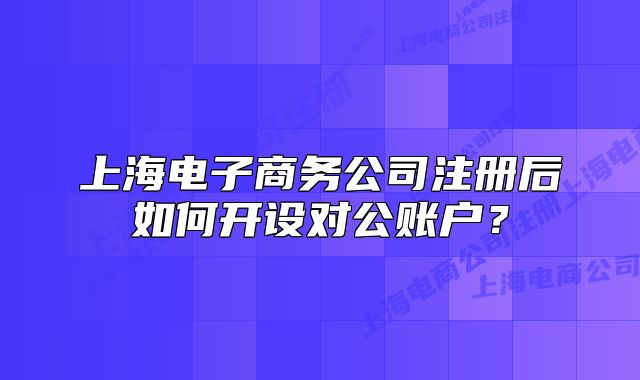 上海电子商务公司注册后如何开设对公账户？