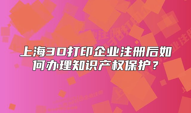上海3D打印企业注册后如何办理知识产权保护?