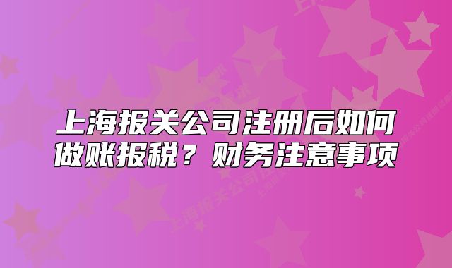 上海报关公司注册后如何做账报税？财务注意事项