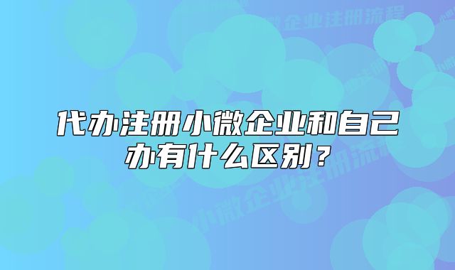 代办注册小微企业和自己办有什么区别？