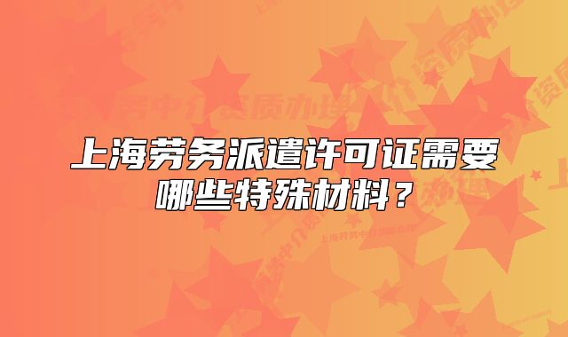 上海劳务派遣许可证需要哪些特殊材料?