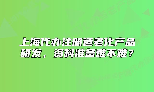 上海代办注册适老化产品研发,资料准备难不难?